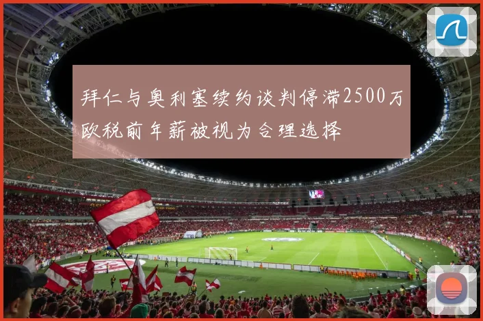 拜仁与奥利塞续约谈判停滞2500万欧税前年薪被视为合理选择