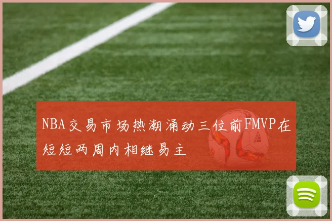 NBA交易市场热潮涌动三位前FMVP在短短两周内相继易主