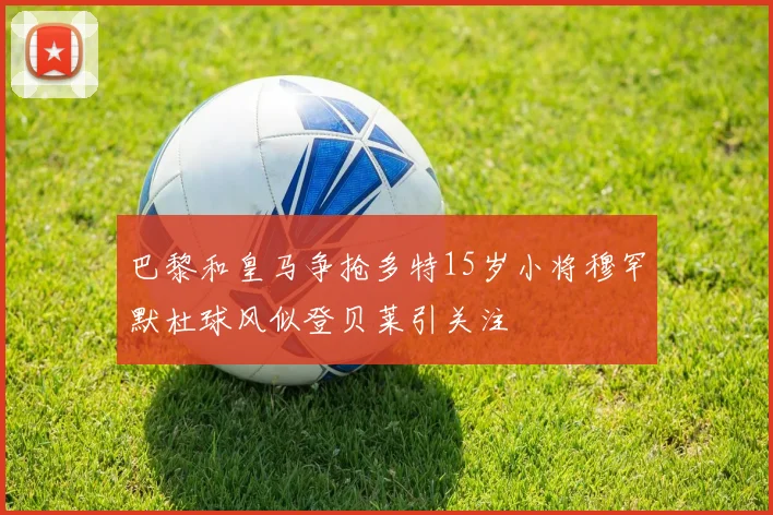 巴黎和皇马争抢多特15岁小将穆罕默杜球风似登贝莱引关注