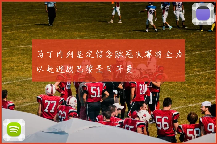 马丁内利坚定信念欧冠决赛将全力以赴迎战巴黎圣日耳曼
