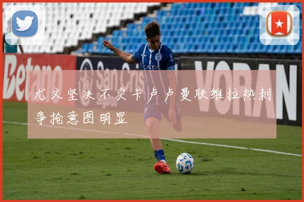 尤文坚决不卖卡卢卢曼联维拉热刺争抢意图明显