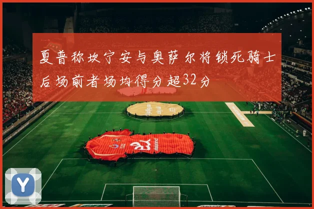 夏普称坎宁安与奥萨尔将锁死骑士后场前者场均得分超32分