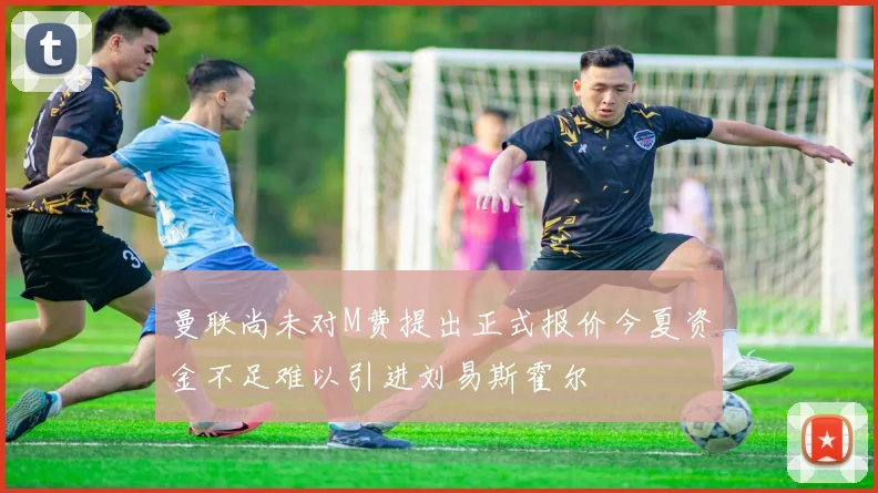曼联尚未对M费提出正式报价今夏资金不足难以引进刘易斯霍尔
