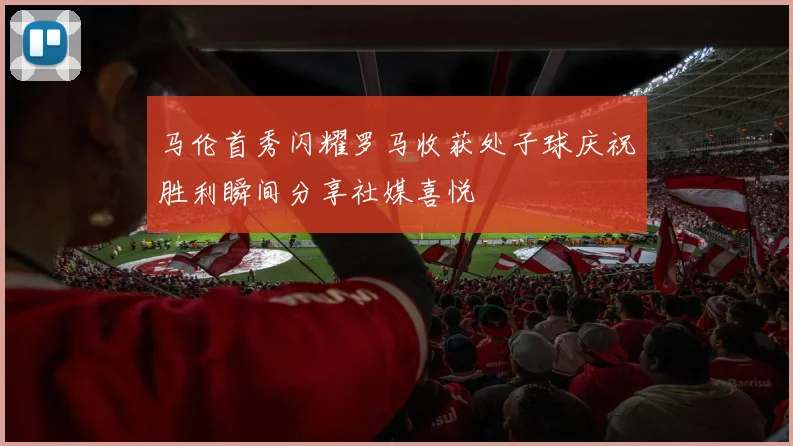 马伦首秀闪耀罗马收获处子球庆祝胜利瞬间分享社媒喜悦