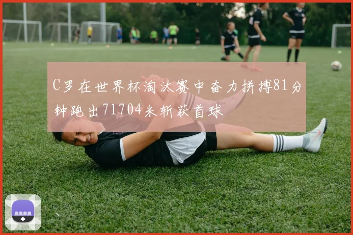 C罗在世界杯淘汰赛中奋力拼搏81分钟跑出71704米斩获首球