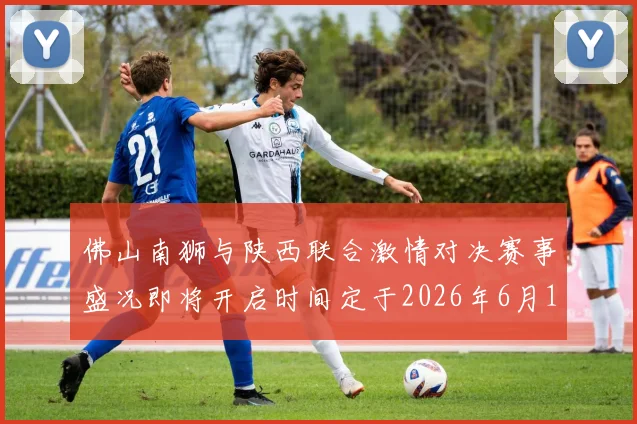佛山南狮与陕西联合激情对决赛事盛况即将开启时间定于2026年6月14日周日晚上七点半