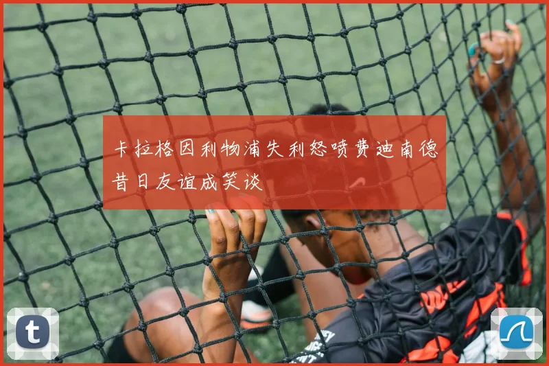 卡拉格因利物浦失利怒喷费迪南德昔日友谊成笑谈