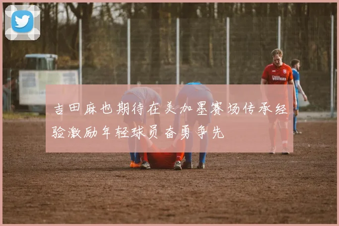 吉田麻也期待在美加墨赛场传承经验激励年轻球员奋勇争先