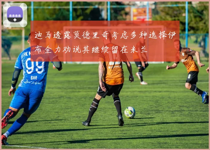 迪马透露莫德里奇考虑多种选择伊布全力劝说其继续留在米兰