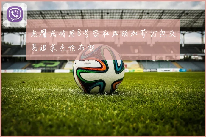 老鹰或将用8号签和库明加等打包交易追求杰伦布朗
