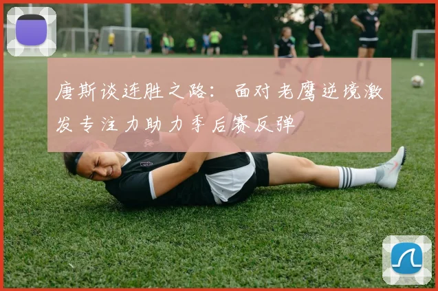 唐斯谈连胜之路：面对老鹰逆境激发专注力助力季后赛反弹