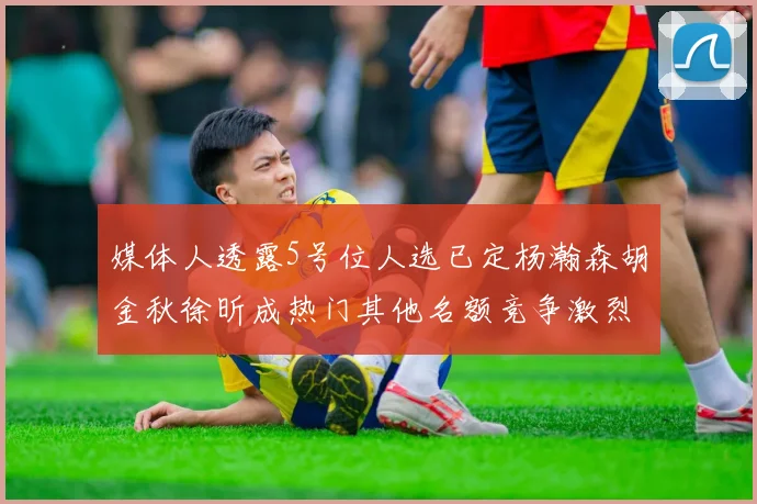 媒体人透露5号位人选已定杨瀚森胡金秋徐昕成热门其他名额竞争激烈