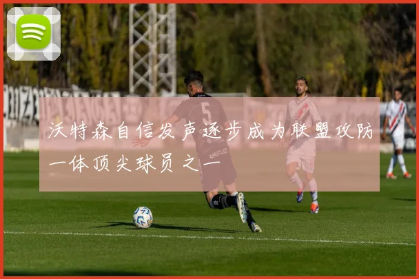 沃特森自信发声逐步成为联盟攻防一体顶尖球员之一