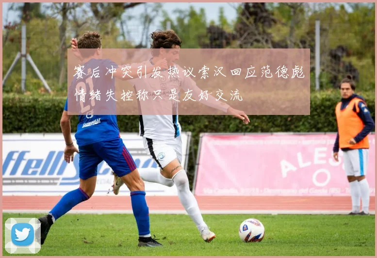 赛后冲突引发热议索汉回应范德彪情绪失控称只是友好交流
